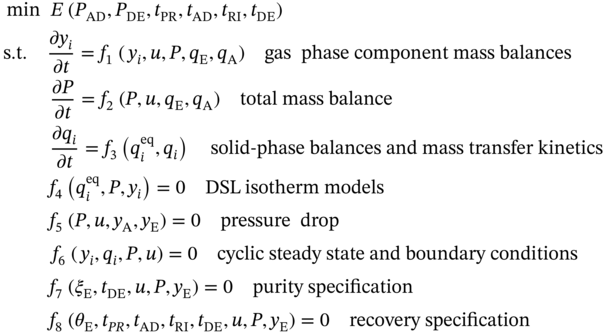 StartLayout 1st Row 1st Column Blank 2nd Column min upper E left-parenthesis upper P Subscript upper A upper D Baseline comma upper P Subscript upper D upper E Baseline comma t Subscript upper P upper R Baseline comma t Subscript upper A upper D Baseline comma t Subscript upper R upper I Baseline comma t Subscript upper D upper E Baseline right-parenthesis 2nd Row 1st Column Blank 2nd Column normal s period normal t period StartFraction partial-differential y Subscript i Baseline Over partial-differential t EndFraction equals f 1 left-parenthesis y Subscript i Baseline comma u comma upper P comma q Subscript normal upper E Baseline comma q Subscript normal upper A Baseline right-parenthesis g a s phase component mass balances 3rd Row 1st Column Blank 2nd Column StartFraction partial-differential upper P Over partial-differential t EndFraction equals f 2 left-parenthesis upper P comma u comma q Subscript normal upper E Baseline comma q Subscript normal upper A Baseline right-parenthesis total mass balance 4th Row 1st Column Blank 2nd Column StartFraction partial-differential q Subscript i Baseline Over partial-differential t EndFraction equals f 3 left-parenthesis q Subscript i Superscript e q Baseline comma q Subscript i Baseline right-parenthesis solid minus phase balances and mass transfer kinetics 5th Row 1st Column Blank 2nd Column f 4 left-parenthesis q Subscript i Superscript e q Baseline comma upper P comma y Subscript i Baseline right-parenthesis equals 0 upper D upper S upper L isotherm models 6th Row 1st Column Blank 2nd Column f 5 left-parenthesis upper P comma u comma y Subscript normal upper A Baseline comma y Subscript normal upper E Baseline right-parenthesis equals 0 pressure drop 7th Row 1st Column Blank 2nd Column f 6 left-parenthesis y Subscript i Baseline comma q Subscript i Baseline comma upper P comma u right-parenthesis equals 0 cyclic steady state and boundary conditions 8th Row 1st Column Blank 2nd Column f 7 left-parenthesis xi Subscript normal upper E Baseline comma t Subscript upper D upper E Baseline comma u comma upper P comma y Subscript normal upper E Baseline right-parenthesis equals 0 purity specification 9th Row 1st Column Blank 2nd Column f 8 left-parenthesis theta Subscript normal upper E Baseline comma t Subscript upper P upper R Baseline comma t Subscript upper A upper D Baseline comma t Subscript upper R upper I Baseline comma t Subscript upper D upper E Baseline comma u comma upper P comma y Subscript normal upper E Baseline right-parenthesis equals 0 recovery specification EndLayout