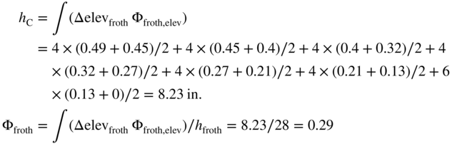 StartLayout 1st Row 1st Column h Subscript normal upper C 2nd Column equals integral left-parenthesis normal upper Delta elev Subscript froth Baseline normal upper Phi Subscript froth comma elev Baseline right-parenthesis 2nd Row 1st Column Blank 2nd Column equals 4 times left-parenthesis 0.49 plus 0.45 right-parenthesis slash 2 plus 4 times left-parenthesis 0.45 plus 0.4 right-parenthesis slash 2 plus 4 times left-parenthesis 0.4 plus 0.32 right-parenthesis slash 2 plus 4 3rd Row 1st Column Blank 2nd Column times left-parenthesis 0.32 plus 0.27 right-parenthesis slash 2 plus 4 times left-parenthesis 0.27 plus 0.21 right-parenthesis slash 2 plus 4 times left-parenthesis 0.21 plus 0.13 right-parenthesis slash 2 plus 6 4th Row 1st Column Blank 2nd Column times left-parenthesis 0.13 plus 0 right-parenthesis slash 2 equals 8.23 in period 5th Row 1st Column normal upper Phi Subscript froth 2nd Column equals integral left-parenthesis normal upper Delta elev Subscript froth Baseline normal upper Phi Subscript froth comma elev Baseline right-parenthesis slash h Subscript froth Baseline equals 8.23 slash 28 equals 0.29 EndLayout